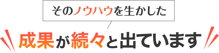 そのノウハウを生かした成果が続々と出ています