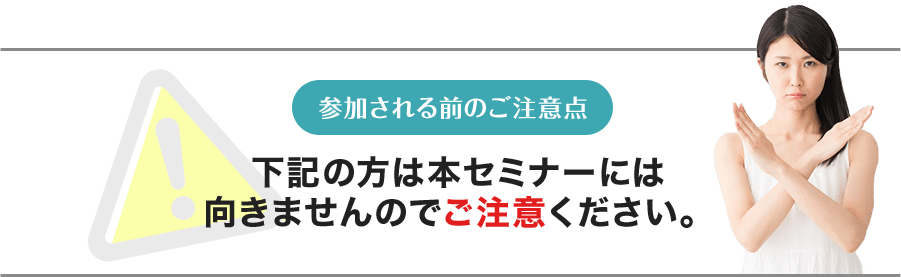 参加される前のご注意点 下記の方は本セミナーには向きませんのでご注意ください。