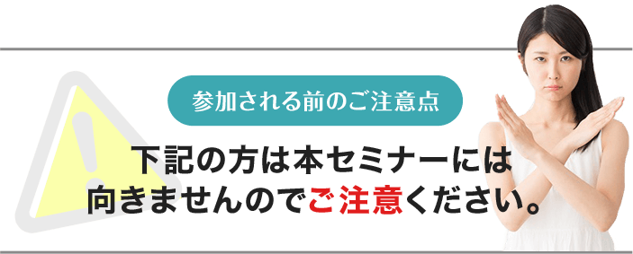 参加される前のご注意点 下記の方は本セミナーには向きませんのでご注意ください。